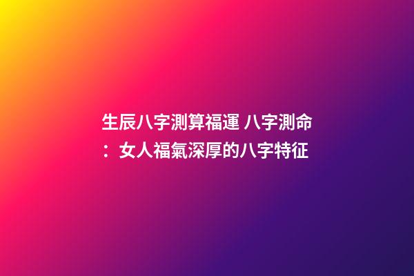 生辰八字測算福運 八字測命：女人福氣深厚的八字特征-第1張-觀點-玄機派